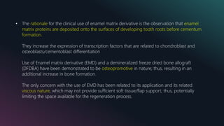 • The rationale for the clinical use of enamel matrix derivative is the observation that enamel
matrix proteins are deposited onto the surfaces of developing tooth roots before cementum
formation.
They increase the expression of transcription factors that are related to chondroblast and
osteoblasts/cementoblast differentiation
Use of Enamel matrix derivative (EMD) and a demineralized freeze dried bone allograft
(DFDBA) have been demonstrated to be osteopromotive in nature; thus, resulting in an
additional increase in bone formation.
The only concern with the use of EMD has been related to its application and its related
viscous nature, which may not provide sufficient soft tissue/flap support; thus, potentially
limiting the space available for the regeneration process.
 