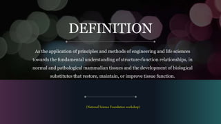 DEFINITION
As the application of principles and methods of engineering and life sciences
towards the fundamental understanding of structure-function relationships, in
normal and pathological mammalian tissues and the development of biological
substitutes that restore, maintain, or improve tissue function.
(National Science Foundation workshop)
 