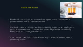 Platelet rich plasma
• Platelet rich plasma (PRP) is a volume of autologous plasma that contains a
platelet concentration above baseline values.
• The development of PRP from autologous blood by simple, sterile centrifugation
produces a concentration of platelets with enhanced growth factors including
PDGF, TGF-β, and insulin growth factor-1.
• It has been reported that PRP preparations may increase the concentrations of
platelets up to 38%.
 