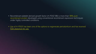 • Recombinant platelet derived growth factor (rh PDGF BB) is more than 98% pure
recombinant protein developed using conventional recombinant expression techniques
under highly controlled conditions.
• Use of rh PDGF has been one of the options to regenerate periodontium and has received
FDA clearance for use.
 