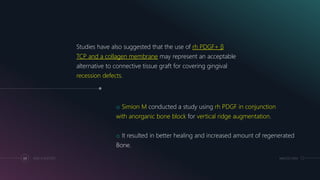 MM.DD.20XXADD A FOOTER69
Studies have also suggested that the use of rh PDGF+ β
TCP and a collagen membrane may represent an acceptable
alternative to connective tissue graft for covering gingival
recession defects.
o Simion M conducted a study using rh PDGF in conjunction
with anorganic bone block for vertical ridge augmentation.
o It resulted in better healing and increased amount of regenerated
Bone.
 