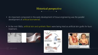Historical perspective
• An important component in the early development of tissue engineering was the parallel
development of artificial biomaterials.
• In the mid-1960s, artificial skin and synthetic fibers were being tried as artificial skin grafts for burn
treatment.
MM.DD.20XXADD A FOOTER7
 