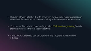 • This dish allowed intact cells with preserved extracellular matrix proteins and
normal cell functions to be harvested with just low temperature treatment.
• This has evolved into a novel strategy called “Cell sheet engineering” which
produces tissues without a specific scaffold.
• Transplanted cell sheets can be grafted to the recipient tissues without
suturing.
 