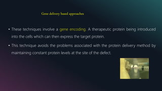 Gene delivery based approaches
• These techniques involve a gene encoding. A therapeutic protein being introduced
into the cells which can then express the target protein.
• This technique avoids the problems associated with the protein delivery method by
maintaining constant protein levels at the site of the defect.
 