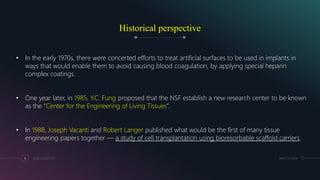 Historical perspective
MM.DD.20XXADD A FOOTER8
• In the early 1970s, there were concerted efforts to treat artificial surfaces to be used in implants in
ways that would enable them to avoid causing blood coagulation, by applying special heparin
complex coatings.
• One year later, in 1985, Y.C. Fung proposed that the NSF establish a new research center to be known
as the “Center for the Engineering of Living Tissues”.
• In 1988, Joseph Vacanti and Robert Langer published what would be the first of many tissue
engineering papers together — a study of cell transplantation using bioresorbable scaffold carriers.
 