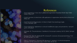 References
o Tissue engineering: A new vista in periodontal regeneration Nymphea Pandit, Rajvir Malik,
Deepa Philips,2017.
o Current overview on dental stem cells applications in regenerative dentistry.Ramta Bansal and
Aditya Jain
o Inside Periodontal Regeneration—A More In-Depth OverviewGiorgio Iviglia
J. Funct. Biomater. 2019
o Tissue engineering. Applications in oral and maxillofacial surgery and periodontics- Samuel E
Lynch, 2nd edition
o Schroeder HE. The periodontium. Handbook of microscopic anatomy. Vol V/5. Berlin: Springer,
1986.
o Newman MG, Takei HH, Kloklevold PR, Carranza FA. Carranza’s clinical periodontology. 10 th
ed. WB Saunders Co; 2006.
o Olive G, Chaumanet G, Genovese MD, Beneduce C, Andrena S. A clinical retrospective
evaluation of 156 consecutive cases. G Dent 2010; 58:126-133.
84 ADD A FOOTER MM.DD.20XX
 