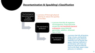10
The first level of
decontamination
is called
sanitization
• a process of thorough physical
cleaning to reduce the quantity
of microbes
The next level is
dinfection
• a process that kills all vegetative
microorganisms, fungi and some
viruses but not necessarily bacterial
endospores using chemical
germicides, radiation, ultraviolet
rays or heat
The third level is
sterilization
 