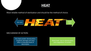 Most reliable method of sterilization and should be the method of choice.
MECHANISM OF ACTION:
Dry heat-protein denaturation,
oxidative damage and toxic
effect of elevated level of
electrolytes.
Moist heat- due to denaturation
and coagulation of protein
DRY HEAT
MOIST
HEAT
 
