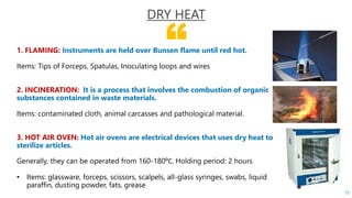 “1. FLAMING: Instruments are held over Bunsen flame until red hot.
Items: Tips of Forceps, Spatulas, Inoculating loops and wires
2. INCINERATION: It is a process that involves the combustion of organic
substances contained in waste materials.
Items: contaminated cloth, animal carcasses and pathological material.
3. HOT AIR OVEN: Hot air ovens are electrical devices that uses dry heat to
sterilize articles.
Generally, they can be operated from 160-180⁰C. Holding period: 2 hours
• Items: glassware, forceps, scissors, scalpels, all-glass syringes, swabs, liquid
paraffin, dusting powder, fats, grease
DRY HEAT
15
 