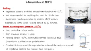 2.Temperature at 100⁰ C
Boiling-
• Vegetative bacteria are killed almost immediately at 90-100⁰C.
• Not recommended for sterilising but used for disinfection.
• Sterilization may be promoted by addition of 2% sodium
bicarbonate to the water. Holding period: 10-30 minutes.
Steam at atmospheric pressure (100⁰C)
• Used to sterilize culture media.
• Koch or Arnold steamer is used.
• Holding period: 100⁰ C, 20 minutes on three successive days
(intermittent sterilization or tyndallisation).
• Principle: first exposure kills vegetative bacteria and the next exposure will
kill vegetative bacteria that matures from the spores. 17
 