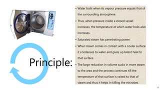 • Water boils when its vapour pressure equals that of
the surrounding atmosphere.
• Thus, when pressure inside a closed vessel
increases, the temperature at which water boils also
increases.
• Saturated steam has penetrating power.
• When steam comes in contact with a cooler surface
it condenses to water and gives up latent heat to
that surface.
• The large reduction in volume sucks in more steam
to the area and the process continues till the
temperature of that surface is raised to that of
steam and thus it helps in killing the microbes.
Principle:
19
 
