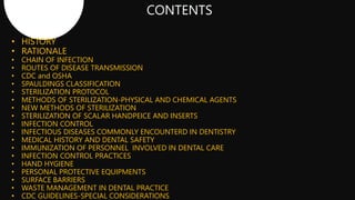 • HISTORY
• RATIONALE
• CHAIN OF INFECTION
• ROUTES OF DISEASE TRANSMISSION
• CDC and OSHA
• SPAULDINGS CLASSIFICATION
• STERILIZATION PROTOCOL
• METHODS OF STERILIZATION-PHYSICAL AND CHEMICAL AGENTS
• NEW METHODS OF STERILIZATION
• STERILIZATION OF SCALAR HANDPEICE AND INSERTS
• INFECTION CONTROL
• INFECTIOUS DISEASES COMMONLY ENCOUNTERD IN DENTISTRY
• MEDICAL HISTORY AND DENTAL SAFETY
• IMMUNIZATION OF PERSONNEL INVOLVED IN DENTAL CARE
• INFECTION CONTROL PRACTICES
• HAND HYGIENE
• PERSONAL PROTECTIVE EQUIPMENTS
• SURFACE BARRIERS
• WASTE MANAGEMENT IN DENTAL PRACTICE
• CDC GUIDELINES-SPECIAL CONSIDERATIONS
 