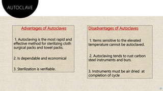 Advantages of Autoclaves
1. Autoclaving is the most rapid and
effective method for sterilizing cloth
surgical packs and towel packs.
2. Is dependable and economical
3. Sterilization is verifiable.
Disadvantages of Autoclaves
1. Items sensitive to the elevated
temperature cannot be autoclaved.
2. Autoclaving tends to rust carbon
steel instruments and burs.
3. Instruments must be air dried at
completion of cycle
AUTOCLAVE
20
 