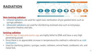 “
RADIATION
Non-ionising radiation
1. Infrared radiations are used for rapid mass sterilization of pre-packed items such as
syringe,catheters.
2. Ultraviolet radiations are used for disinfecting enclosed area such as entryways,
operation theatres and labs.
Ionising radiation
• Gamma rays, X rays and cosmic rays are highly lethal to DNA and have a very high
penetrating power.
• Since there is no appreciable increase in temperature,this method is referred to as cold
sterilization.
• Used for sterilising plastics, syringes, swabs, catheters, animal feeds, cardboard, oils, and
metal foils.
22
 