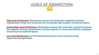 “
High-level disinfection: Disinfection process that inactivates vegetative bacteria,
mycobacteria, fungi, and viruses but not necessarily high numbers of bacterial spores.
Intermediate-level disinfection: Disinfection process that inactivates vegetative bacteria,
the majority of fungi, mycobacteria, and the majority of viruses (particularly enveloped
viruses) but not bacterial spores.
Low-level disinfectant: Can kill most bacteria,some viruses and some fungi.
Liquid chemical germicide.
LEVELS OF DISINFECTION
25
 