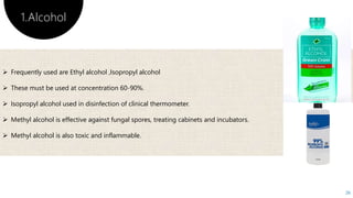1.Alcohol
26
 Frequently used are Ethyl alcohol ,Isopropyl alcohol
 These must be used at concentration 60-90%.
 Isopropyl alcohol used in disinfection of clinical thermometer.
 Methyl alcohol is effective against fungal spores, treating cabinets and incubators.
 Methyl alcohol is also toxic and inflammable.
 