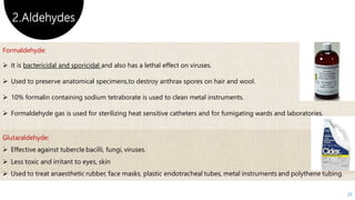 2.Aldehydes
27
Formaldehyde:
 It is bactericidal and sporicidal and also has a lethal effect on viruses.
 Used to preserve anatomical specimens,to destroy anthrax spores on hair and wool.
 10% formalin containing sodium tetraborate is used to clean metal instruments.
 Formaldehyde gas is used for sterilizing heat sensitive catheters and for fumigating wards and laboratories.
 