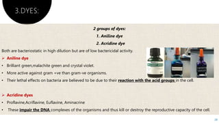 3.DYES:
28
2 groups of dyes:
1. Aniline dye
2. Acridine dye
Both are bacteriostatic in high dilution but are of low bactericidal activity.
 Aniline dye
• Brilliant green,malachite green and crystal violet.
• More active against gram +ve than gram-ve organisms.
• Their lethal effects on bacteria are believed to be due to their reaction with the acid groups in the cell.
 Acridine dyes
• Proflavine,Acriflavine, Euflavine, Aminacrine
• These impair the DNA complexes of the organisms and thus kill or destroy the reproductive capacity of the cell.
 
