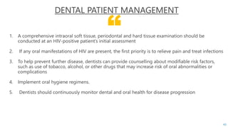 “
DENTAL PATIENT MANAGEMENT
1. A comprehensive intraoral soft tissue, periodontal and hard tissue examination should be
conducted at an HIV-positive patient’s initial assessment
2. If any oral manifestations of HIV are present, the first priority is to relieve pain and treat infections
3. To help prevent further disease, dentists can provide counselling about modifiable risk factors,
such as use of tobacco, alcohol, or other drugs that may increase risk of oral abnormalities or
complications
4. Implement oral hygiene regimens.
5. Dentists should continuously monitor dental and oral health for disease progression
43
 