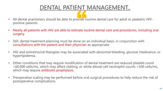 “
DENTAL PATIENT MANAGEMENT..
• All dental practioners should be able to provide routine dental care for adult or pediatric HIV-
positive patients.
• Nearly all patients with HIV are able to tolerate routine dental care and procedures, including oral
surgery.
• Still, dental treatment planning must be done on an individual basis, in conjunction with
consultations with the patient and their physician as appropriate
• HIV and antiretroviral therapies may be associated with abnormal bleeding, glucose intolerance, or
hyperlipidemia.
• Other conditions that may require modification of dental treatment are reduced platelet count
<60,000 cells/mL, which may affect clotting, or white-blood-cell neutrophil counts <500 cells/mL,
which may require antibiotic prophylaxis.
• Preoperative scaling may be performed before oral surgical procedures to help reduce the risk of
postoperative complications.
44
 