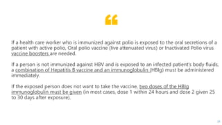 “If a health care worker who is immunized against polio is exposed to the oral secretions of a
patient with active polio, Oral polio vaccine (live attenuated virus) or Inactivated Polio virus
vaccine boosters are needed.
If a person is not immunized against HBV and is exposed to an infected patient’s body fluids,
a combination of Hepatitis B vaccine and an immunoglobulin (HBIg) must be administered
immediately.
If the exposed person does not want to take the vaccine, two doses of the HBIg
immunoglobulin must be given (in most cases, dose 1 within 24 hours and dose 2 given 25
to 30 days after exposure).
51
 