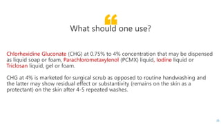 “What should one use?
Chlorhexidine Gluconate (CHG) at 0.75% to 4% concentration that may be dispensed
as liquid soap or foam, Parachlorometaxylenol (PCMX) liquid, Iodine liquid or
Triclosan liquid, gel or foam.
CHG at 4% is marketed for surgical scrub as opposed to routine handwashing and
the latter may show residual effect or substantivity (remains on the skin as a
protectant) on the skin after 4-5 repeated washes.
55
 