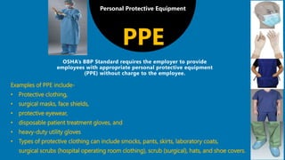 Personal Protective Equipment
Examples of PPE include-
• Protective clothing,
• surgical masks, face shields,
• protective eyewear,
• disposable patient treatment gloves, and
• heavy-duty utility gloves
• Types of protective clothing can include smocks, pants, skirts, laboratory coats,
surgical scrubs (hospital operating room clothing), scrub (surgical), hats, and shoe covers.
PPE
 