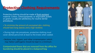 Protective Clothing Requirements
• To minimize the amount of uncovered skin, clothing
should have long sleeves and a high neckline.
During high-risk procedures, protective clothing must
cover dental personnel at least to the knees when seated.
• Buttons, trim, zippers, and other ornamentation (which
may harbor pathogens) should be kept to a minimum.
Contaminated linens that are removed from the office for
laundering should be placed in a leakproof bag
 