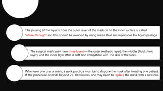 The passing of the liquids from the outer layer of the mask on to the inner surface is called
“strike-through” and this should be avoided by using masks that are impervious for liquid passage.
The surgical mask may have three layers— the outer (esthetic layer), the middle (fluid shield
layer), and the inner layer (that is soft and compatible with the skin of the face).
Whenever one uses a mask, a work practice must be to dispose the mask after treating one patient.
If the procedure extends beyond 25-30 minutes, one may need to replace the mask with a new one.
 