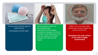 The two most common types of
masks are the:
domeshaped and flat types.
Some operators prefer the
domeshaped type,
particularly during lengthy
procedures, because it conforms
(“molds”) more effectively to the
face and creates an air space
between the mask and the
wearer
When not in use, face masks
should never be worn below the
nose or on the chin.
Remember, the outer surface
of the mask is highly
contaminated
65
 