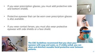 The CDC Guidelines recommend that you clean your
eyewear with soap and water, or, if visibly soiled, you can
clean and disinfect reusable facial protective wear between
patients.
• If you wear prescription glasses, you must add protective side
and bottom shields.
• Protective eyewear that can be worn over prescription glasses
is also available.
• If you wear contact lenses, you must also wear protective
eyewear with side shields or a face shield.
67
 