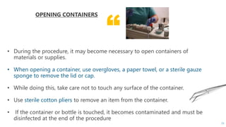 “
OPENING CONTAINERS
• During the procedure, it may become necessary to open containers of
materials or supplies.
• When opening a container, use overgloves, a paper towel, or a sterile gauze
sponge to remove the lid or cap.
• While doing this, take care not to touch any surface of the container.
• Use sterile cotton pliers to remove an item from the container.
• If the container or bottle is touched, it becomes contaminated and must be
disinfected at the end of the procedure
71
 
