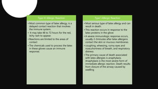 Type IV Allergic Reaction
• Most common type of latex allergy, is a
delayed contact reaction that involves
the immune system.
• It may take 48 to 72 hours for the red,
itchy rash to appear.
• Reactions are limited to the areas of
contact
• The chemicals used to process the latex
in these gloves cause an immune
response;
Type I Allergic Reaction
• Most serious type of latex allergy and can
result in death.
• This reaction occurs in response to the
latex proteins in the glove
• A severe immunologic response occurs,
usually 2-3minutes after latex allergens
contact the skin or mucous membranes
• coughing, wheezing, runny eyes and
nose,shortness of breath, and respiratory
distress
• The primary cause of death associated
with latex allergies is anaphylaxis.
Anaphylaxis is the most severe form of
immediate allergic reaction. Death results
from closure of the airway caused by
swelling
 