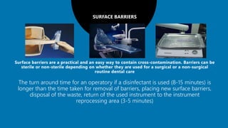 SURFACE BARRIERS
The turn around time for an operatory if a disinfectant is used (8-15 minutes) is
longer than the time taken for removal of barriers, placing new surface barriers,
disposal of the waste, return of the used instrument to the instrument
reprocessing area (3-5 minutes)
 