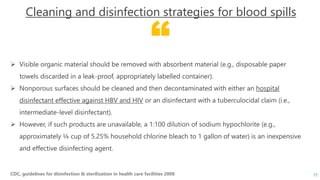 “
CDC, guidelines for disinfection & sterilization in health care facilities 2008
Cleaning and disinfection strategies for blood spills
 Visible organic material should be removed with absorbent material (e.g., disposable paper
towels discarded in a leak-proof, appropriately labelled container).
 Nonporous surfaces should be cleaned and then decontaminated with either an hospital
disinfectant effective against HBV and HIV or an disinfectant with a tuberculocidal claim (i.e.,
intermediate-level disinfectant).
 However, if such products are unavailable, a 1:100 dilution of sodium hypochlorite (e.g.,
approximately ¼ cup of 5.25% household chlorine bleach to 1 gallon of water) is an inexpensive
and effective disinfecting agent.
77
 