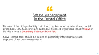 “Waste Management
in the Dental Office
Because of the high probability that blood may be carried in saliva during dental
procedures, CDC Guidelines and OSHA BBP Standard regulations consider saliva in
dentistry to be a potentially infectious body fluid.
Saliva-coated items should be treated as potentially infectious waste and
disposed of as contaminated waste.
78
 