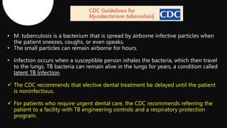 latent TB Infection
 The CDC recommends that elective dental treatment be delayed until the patient
is noninfectious.
 For patients who require urgent dental care, the CDC recommends referring the
patient to a facility with TB engineering controls and a respiratory protection
program.
 