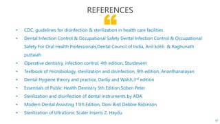 “• CDC, guidelines for disinfection & sterilization in health care facilities
• Dental Infection Control & Occupational Safety Dental Infection Control & Occupational
Safety For Oral Health Professionals,Dental Council of India, Anil kohli & Raghunath
puttaiah
• Operative dentistry, infection control, 4th edition, Sturdevent
• Textbook of microbiology, sterilization and disinfection, 9th edition, Ananthanarayan
• Dental Hygiene theory and practice, Darby and Walsh,3rd edition
• Essentials of Public Health Dentistry 5th Edition,Soben Peter
• Sterilization and disinfection of dental instruments by ADA
• Modern Dental Assisting 11th Edition, Doni Bird Debbie Robinson
• Sterilization of UltraSonic Scaler Inserts Z. Haydu
REFERENCES
87
 