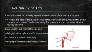SUB MENTAL ARTERY:
▪ Arises from the facial artery near the anterior border of the masseter muscle.
▪ It follows the base of the mandible in an anterior direction and turns onto the chin at
the anterior border of the depressor anguli oris muscle and accompanies with the
mylohyiod nerve.
It supplies the sub-mental triangle and
sublingual salivary gland and forms anastomoses
with several arteries in its vicinity,
including the mental and sublingual arteries.
 