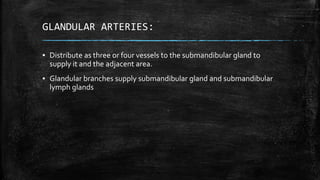 GLANDULAR ARTERIES:
▪ Distribute as three or four vessels to the submandibular gland to
supply it and the adjacent area.
▪ Glandular branches supply submandibular gland and submandibular
lymph glands
 