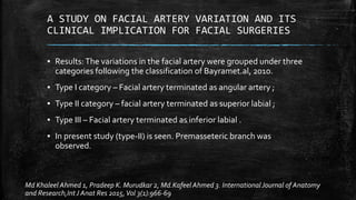 A STUDY ON FACIAL ARTERY VARIATION AND ITS
CLINICAL IMPLICATION FOR FACIAL SURGERIES
▪ Results:The variations in the facial artery were grouped under three
categories following the classification of Bayramet.al, 2010.
▪ Type I category – Facial artery terminated as angular artery ;
▪ Type II category – facial artery terminated as superior labial ;
▪ Type III – Facial artery terminated as inferior labial .
▪ In present study (type-II) is seen. Premasseteric branch was
observed.
Md Khaleel Ahmed 1, Pradeep K. Murudkar 2, Md.Kafeel Ahmed 3. International Journal of Anatomy
and Research,IntJ Anat Res 2015,Vol 3(1):966-69
 