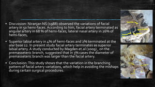 ▪ Discussion: Niranjan NS (1988) observed the variations of facial
artery in 50 hemi-faces. According to him, facial artery terminated as
angular artery in 68 % of hemi-faces, lateral nasal artery in 26% of
hemi-faces,
▪ Superior labial artery in 4% of hemi-faces and 2% terminated at the
alar base 12. In present study facial artery terminates as superior
labial artery. A study conducted by Magden et.al (2009) , on the
premasseteric branch, suggested that in 3% cases the diameter of
premasseteric branch was larger than the facial artery.
▪ Conclusion:This study shows that the variation in the branching
pattern of facial artery variations, which help in avoiding the mishaps
during certain surgical procedures.
 
