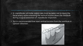 ▪ In mandibular 1st molar region care must be taken not to injure the
facial artery while extending the vertical incision down the vestibule
during surgical extraction of mandibular impaction.
▪ So it is recommended that start vertical incision from the vestibule in
upward direction.
 