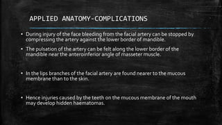 APPLIED ANATOMY-COMPLICATIONS
▪ During injury of the face bleeding from the facial artery can be stopped by
compressing the artery against the lower border of mandible.
▪ The pulsation of the artery can be felt along the lower border of the
mandible near the anteroinferior angle of masseter muscle.
▪ In the lips branches of the facial artery are found nearer to the mucous
membrane than to the skin.
▪ Hence injuries caused by the teeth on the mucous membrane of the mouth
may develop hidden haematomas.
 