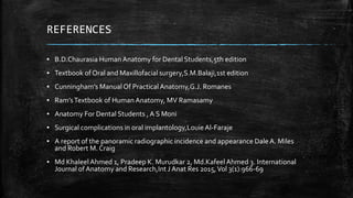 REFERENCES
▪ B.D.Chaurasia Human Anatomy for Dental Students,5th edition
▪ Textbook of Oral and Maxillofacial surgery,S.M.Balaji,1st edition
▪ Cunningham’s ManualOf PracticalAnatomy,G.J. Romanes
▪ Ram’sTextbook of Human Anatomy, MV Ramasamy
▪ Anatomy For Dental Students , A S Moni
▪ Surgical complications in oral implantology,LouieAl-Faraje
▪ A report of the panoramic radiographic incidence and appearance Dale A. Miles
and Robert M. Craig
▪ Md Khaleel Ahmed 1, Pradeep K. Murudkar 2, Md.Kafeel Ahmed 3. International
Journal of Anatomy and Research,Int J Anat Res 2015,Vol 3(1):966-69
 