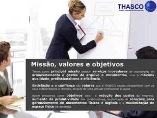 Temos como principal missão prestar serviços inovadores de outsourcing de
armazenamento e gestão de arquivo e documentos, com a máxima
qualidade, profissionalismo e eficiência.
Satisfação e a confiança são valores que a THASCO deseja compartilhar com os
seus colaboradores e clientes, através de uma atitude profissional e capaz.
Assim propomos como objetivos para a redução dos custos da empresa,
aumento da produtividade dos colaboradores, implantação de soluções para
gerenciamento de documentos físicos e digitais e a maximização do
espaço físico na empresa.
Missão, valores e objetivos
 