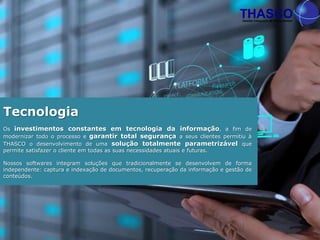 Os investimentos constantes em tecnologia da informação, a fim de
modernizar todo o processo e garantir total segurança a seus clientes permitiu à
THASCO o desenvolvimento de uma solução totalmente parametrizável que
permite satisfazer o cliente em todas as suas necessidades atuais e futuras.
Nossos softwares integram soluções que tradicionalmente se desenvolvem de forma
independente: captura e indexação de documentos, recuperação da informação e gestão de
conteúdos.
Tecnologia
 