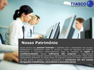 Equipe técnica com pessoal treinado e habilitado para o desempenho dos serviços.
Respeitamos e obedecemos, todas as normas e regras de segurança do trabalho.
Oferecemos e exercemos ininterruptamente todas as condições de sigilo e
confidencialidade. Nossos softwares são próprios e especialmente
desenvolvidos para organizar, gerenciar e digitalizar arquivo de documentos. Todos nossos
colaboradores pertencem ao quadro direto da empresa e somos os únicos e responsáveis
por eles quanto a qualquer vínculo empregatício e mantemos em dia nossas
obrigações trabalhistas, securitárias e previdenciárias.
Nosso Patrimônio
 
