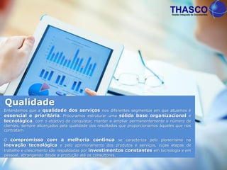 Entendemos que a qualidade dos serviços nos diferentes segmentos em que atuamos é
essencial e prioritária. Procuramos estruturar uma sólida base organizacional e
tecnológica, com o objetivo de conquistar, manter e ampliar permanentemente o número de
clientes, sempre alicerçados pela qualidade dos resultados que proporcionamos àqueles que nos
contratam.
O compromisso com a melhoria contínua se caracteriza pelo pioneirismo na
inovação tecnológica e pelo aprimoramento dos produtos e serviços, cujas etapas de
trabalho e crescimento são respaldadas por investimentos constantes em tecnologia e em
pessoal, abrangendo desde a produção até os consultores.
Qualidade
 
