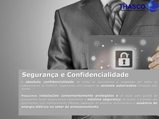 A absoluta confidencialidade de todos os documentos é respeitada por todos os
colaboradores da THASCO, respeitando uma listagem de acessos autorizados fornecida pelo
cliente.
Possuímos instalações convenientemente protegidas e os locais para guarda de
documentos foram desenvolvidos objetivando a máxima segurança de acesso e proteção aos
documentos, com monitoramento 24horas, separação do ambiente administrativo e ausência de
energia elétrica no setor de armazenamento.
Segurança e Confidencialidade
 